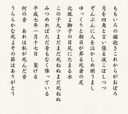 ももいろの猫抱きこれからがおぼお 月を四角と言い張る涙こぼしつつ ぞんぶんに人を泣かしめ粥うまし ゆっくりと朝日が昇る死者の足 北風よ獅子の目尻にたまる水 この子九ツまだまだ死ねぬまだ死ねぬ みつめればただ音もなく降っている 平成七年一月十七日裂ける 何の音あれは私が死んだ音 うららかな死よその節はありがとう